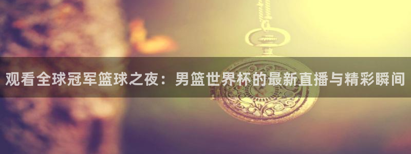世界杯2026赛程表：观看全球冠军篮球之夜：男篮世界杯的最新直播与精彩瞬间