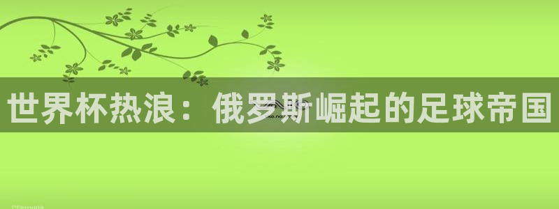 世界杯官网入口：世界杯热浪：俄罗斯崛起的足球帝国